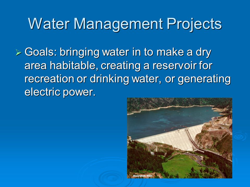 Water Management Projects  Goals: bringing water in to make a dry area habitable, creating a reservoir for recreation or drinking water, or generating electric power.