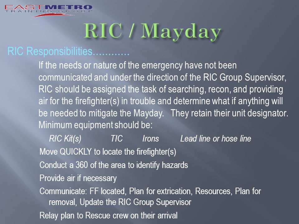 RIC Responsibilities………… If the needs or nature of the emergency have not been communicated and under the direction of the RIC Group Supervisor, RIC should be assigned the task of searching, recon, and providing air for the firefighter(s) in trouble and determine what if anything will be needed to mitigate the Mayday.