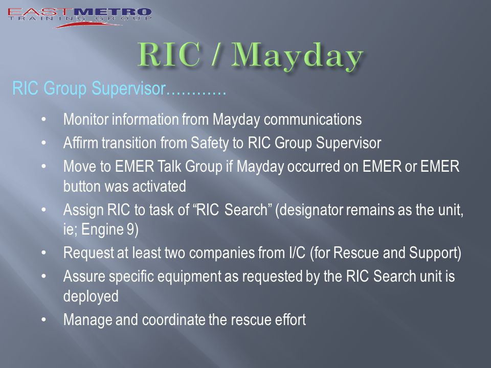RIC Group Supervisor………… Monitor information from Mayday communications Affirm transition from Safety to RIC Group Supervisor Move to EMER Talk Group if Mayday occurred on EMER or EMER button was activated Assign RIC to task of RIC Search (designator remains as the unit, ie; Engine 9) Request at least two companies from I/C (for Rescue and Support) Assure specific equipment as requested by the RIC Search unit is deployed Manage and coordinate the rescue effort