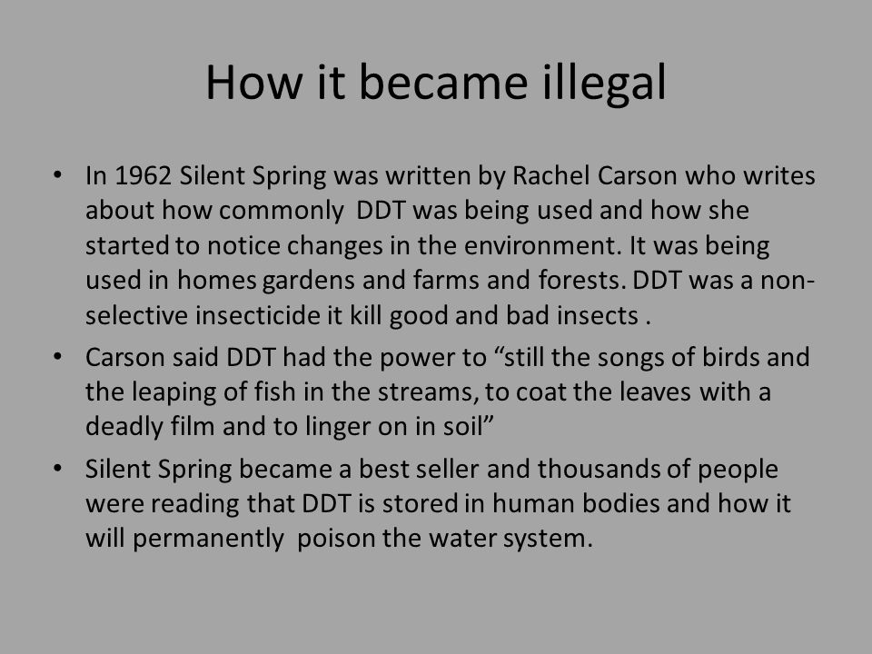 How it became illegal In 1962 Silent Spring was written by Rachel Carson who writes about how commonly DDT was being used and how she started to notice changes in the environment.
