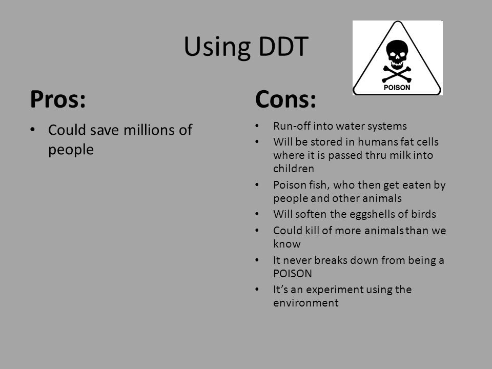 Using DDT Pros: Could save millions of people Cons: Run-off into water systems Will be stored in humans fat cells where it is passed thru milk into children Poison fish, who then get eaten by people and other animals Will soften the eggshells of birds Could kill of more animals than we know It never breaks down from being a POISON It’s an experiment using the environment