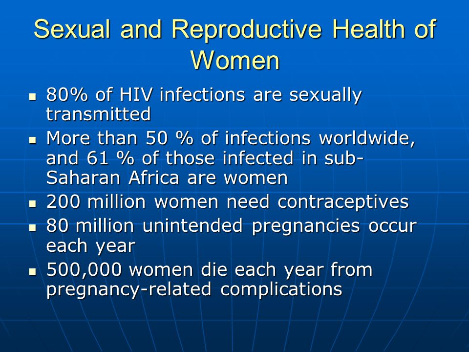 Sexual and Reproductive Health of Women 80% of HIV infections are sexually transmitted 80% of HIV infections are sexually transmitted More than 50 % of infections worldwide, and 61 % of those infected in sub- Saharan Africa are women More than 50 % of infections worldwide, and 61 % of those infected in sub- Saharan Africa are women 200 million women need contraceptives 200 million women need contraceptives 80 million unintended pregnancies occur each year 80 million unintended pregnancies occur each year 500,000 women die each year from pregnancy-related complications 500,000 women die each year from pregnancy-related complications