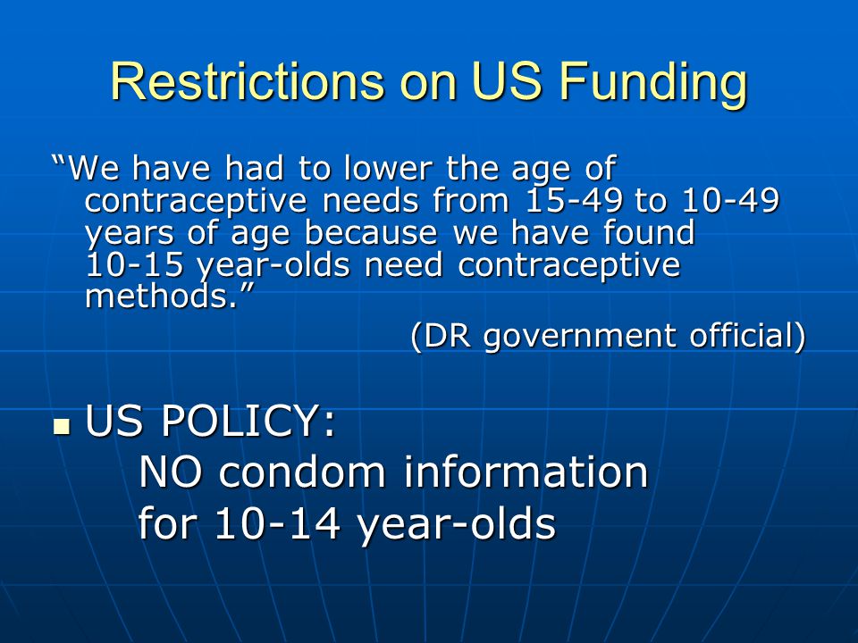 Restrictions on US Funding We have had to lower the age of contraceptive needs from to years of age because we have found year-olds need contraceptive methods. (DR government official) US POLICY: US POLICY: NO condom information for year-olds
