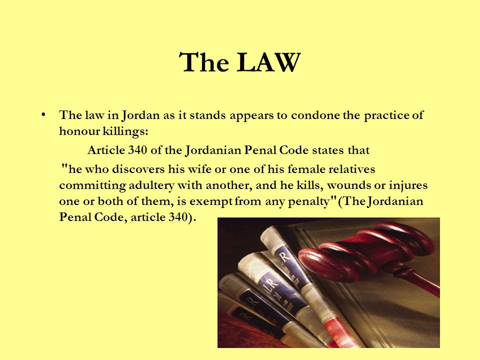 The LAW The law in Jordan as it stands appears to condone the practice of honour killings: Article 340 of the Jordanian Penal Code states that he who discovers his wife or one of his female relatives committing adultery with another, and he kills, wounds or injures one or both of them, is exempt from any penalty (The Jordanian Penal Code, article 340).
