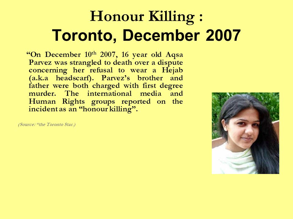Honour Killing : Toronto, December 2007 On December 10 th 2007, 16 year old Aqsa Parvez was strangled to death over a dispute concerning her refusal to wear a Hejab (a.k.a headscarf).