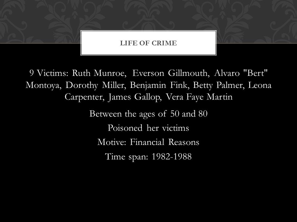 9 Victims: Ruth Munroe, Everson Gillmouth, Alvaro Bert Montoya, Dorothy Miller, Benjamin Fink, Betty Palmer, Leona Carpenter, James Gallop, Vera Faye Martin Between the ages of 50 and 80 Poisoned her victims Motive: Financial Reasons Time span: LIFE OF CRIME