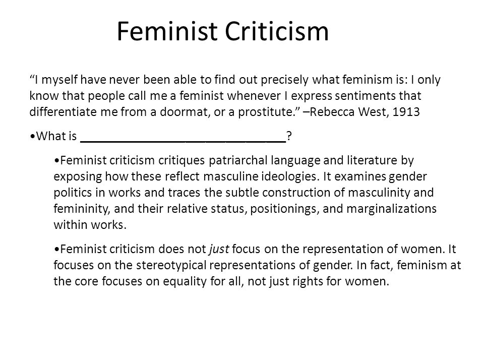 Feminist Criticism I myself have never been able to find out precisely what feminism is: I only know that people call me a feminist whenever I express sentiments that differentiate me from a doormat, or a prostitute. –Rebecca West, 1913 What is _______________________________.