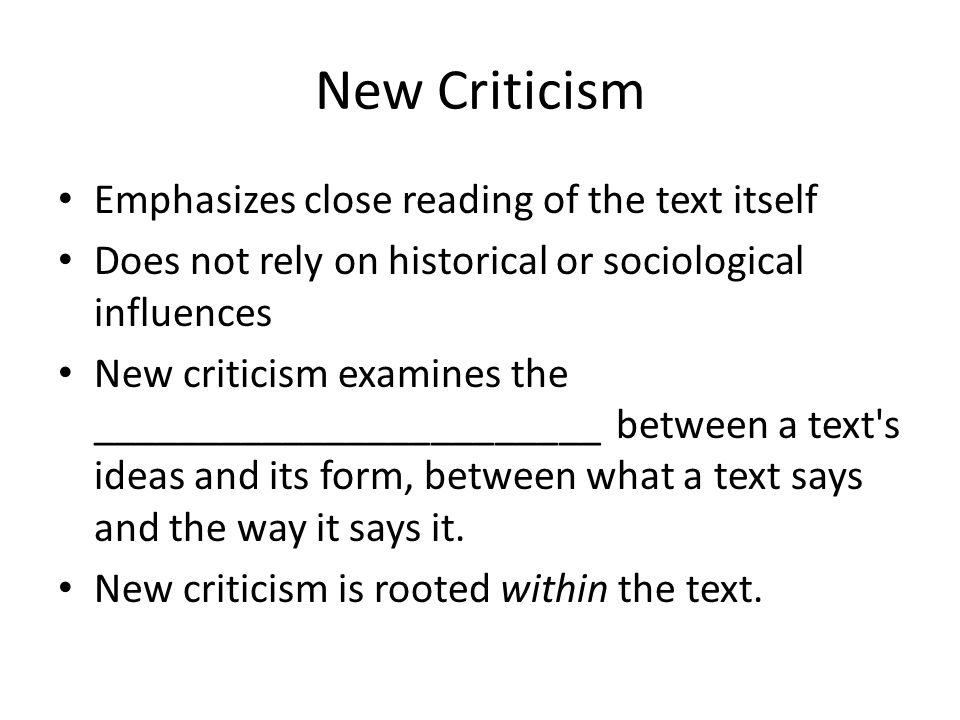 New Criticism Emphasizes close reading of the text itself Does not rely on historical or sociological influences New criticism examines the ________________________ between a text s ideas and its form, between what a text says and the way it says it.