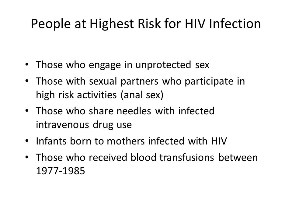 People at Highest Risk for HIV Infection Those who engage in unprotected sex Those with sexual partners who participate in high risk activities (anal sex) Those who share needles with infected intravenous drug use Infants born to mothers infected with HIV Those who received blood transfusions between