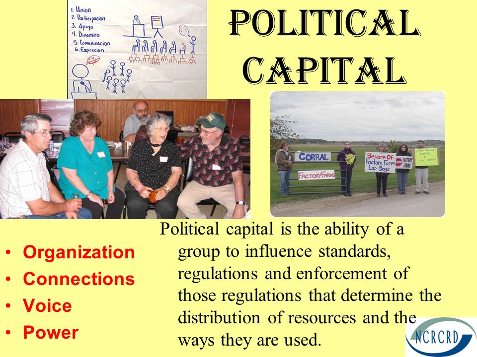 PoliticAL Capital Organization Connections Voice Power Political capital is the ability of a group to influence standards, regulations and enforcement of those regulations that determine the distribution of resources and the ways they are used.