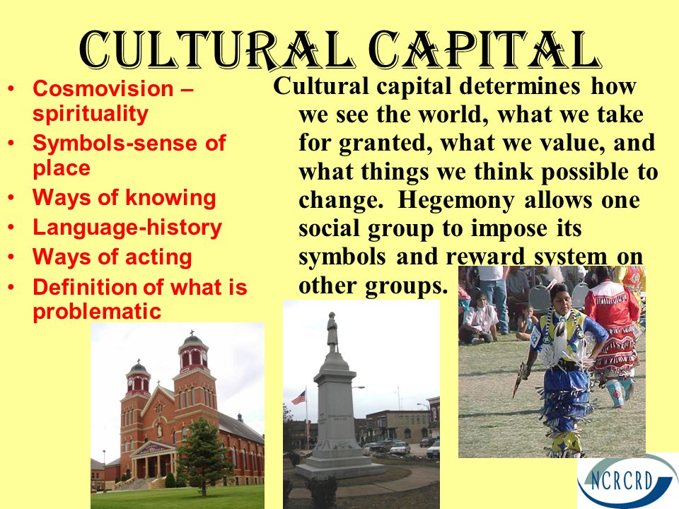 Cultural Capital Cosmovision – spirituality Symbols-sense of place Ways of knowing Language-history Ways of acting Definition of what is problematic Cultural capital determines how we see the world, what we take for granted, what we value, and what things we think possible to change.