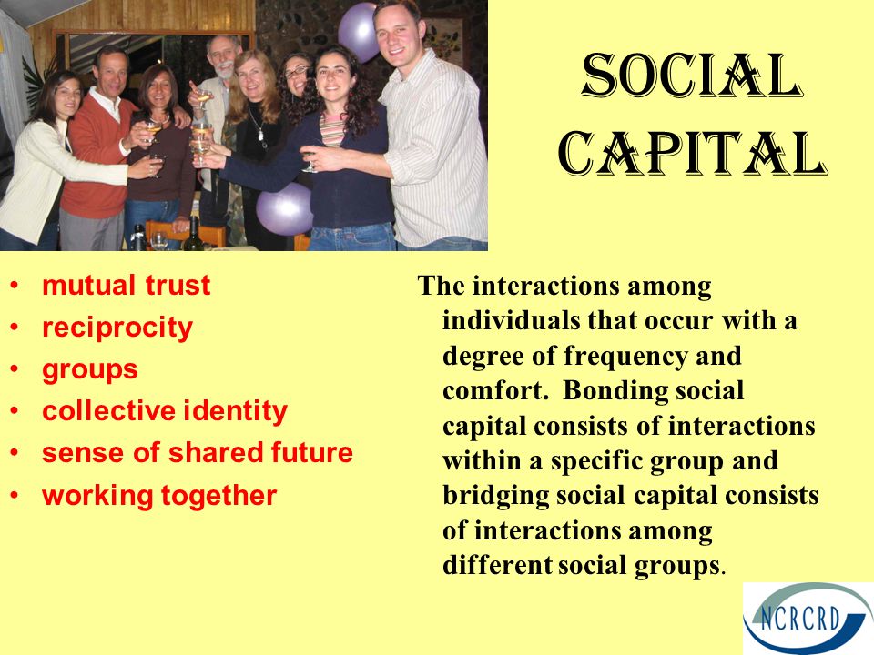 Social Capital mutual trust reciprocity groups collective identity sense of shared future working together The interactions among individuals that occur with a degree of frequency and comfort.