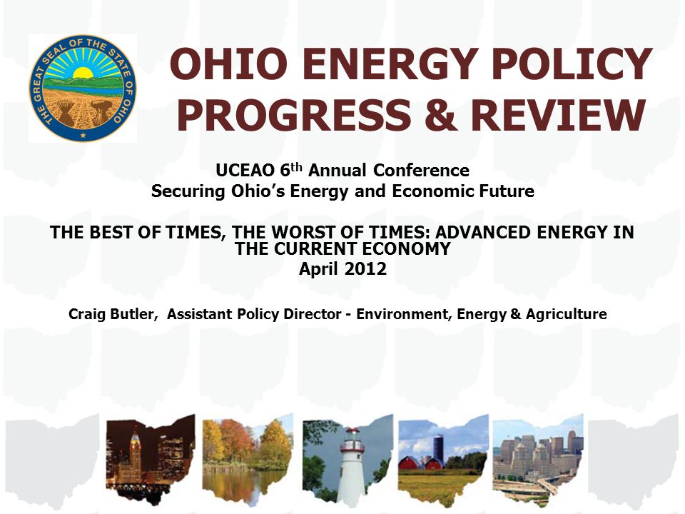 OHIO ENERGY POLICY PROGRESS & REVIEW UCEAO 6 th Annual Conference Securing Ohio’s Energy and Economic Future THE BEST OF TIMES, THE WORST OF TIMES: ADVANCED ENERGY IN THE CURRENT ECONOMY April 2012 Craig Butler, Assistant Policy Director - Environment, Energy & Agriculture