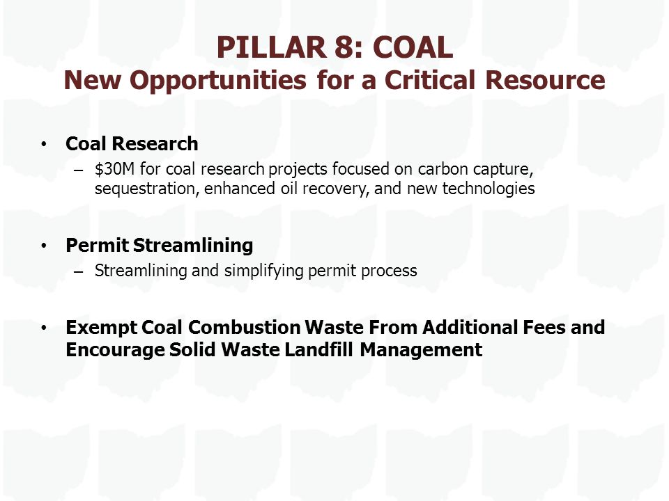 PILLAR 8: COAL New Opportunities for a Critical Resource Coal Research – $30M for coal research projects focused on carbon capture, sequestration, enhanced oil recovery, and new technologies Permit Streamlining – Streamlining and simplifying permit process Exempt Coal Combustion Waste From Additional Fees and Encourage Solid Waste Landfill Management
