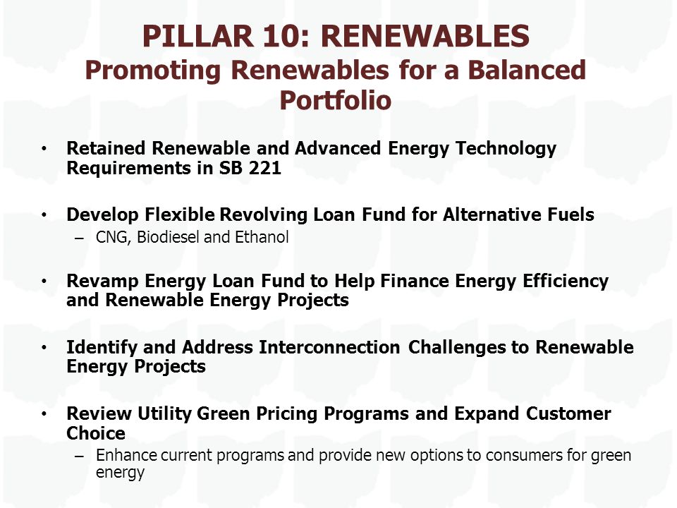 PILLAR 10: RENEWABLES Promoting Renewables for a Balanced Portfolio Retained Renewable and Advanced Energy Technology Requirements in SB 221 Develop Flexible Revolving Loan Fund for Alternative Fuels – CNG, Biodiesel and Ethanol Revamp Energy Loan Fund to Help Finance Energy Efficiency and Renewable Energy Projects Identify and Address Interconnection Challenges to Renewable Energy Projects Review Utility Green Pricing Programs and Expand Customer Choice – Enhance current programs and provide new options to consumers for green energy