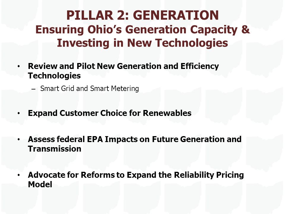 PILLAR 2: GENERATION Ensuring Ohio’s Generation Capacity & Investing in New Technologies Review and Pilot New Generation and Efficiency Technologies – Smart Grid and Smart Metering Expand Customer Choice for Renewables Assess federal EPA Impacts on Future Generation and Transmission Advocate for Reforms to Expand the Reliability Pricing Model