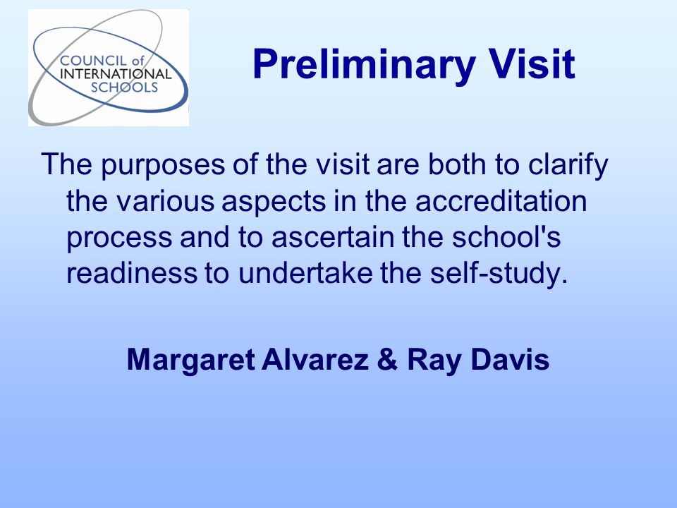 The purposes of the visit are both to clarify the various aspects in the accreditation process and to ascertain the school s readiness to undertake the self-study.