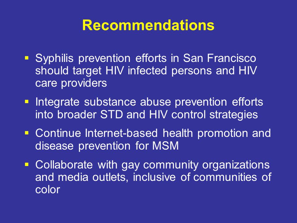 Recommendations  Syphilis prevention efforts in San Francisco should target HIV infected persons and HIV care providers  Integrate substance abuse prevention efforts into broader STD and HIV control strategies  Continue Internet-based health promotion and disease prevention for MSM  Collaborate with gay community organizations and media outlets, inclusive of communities of color