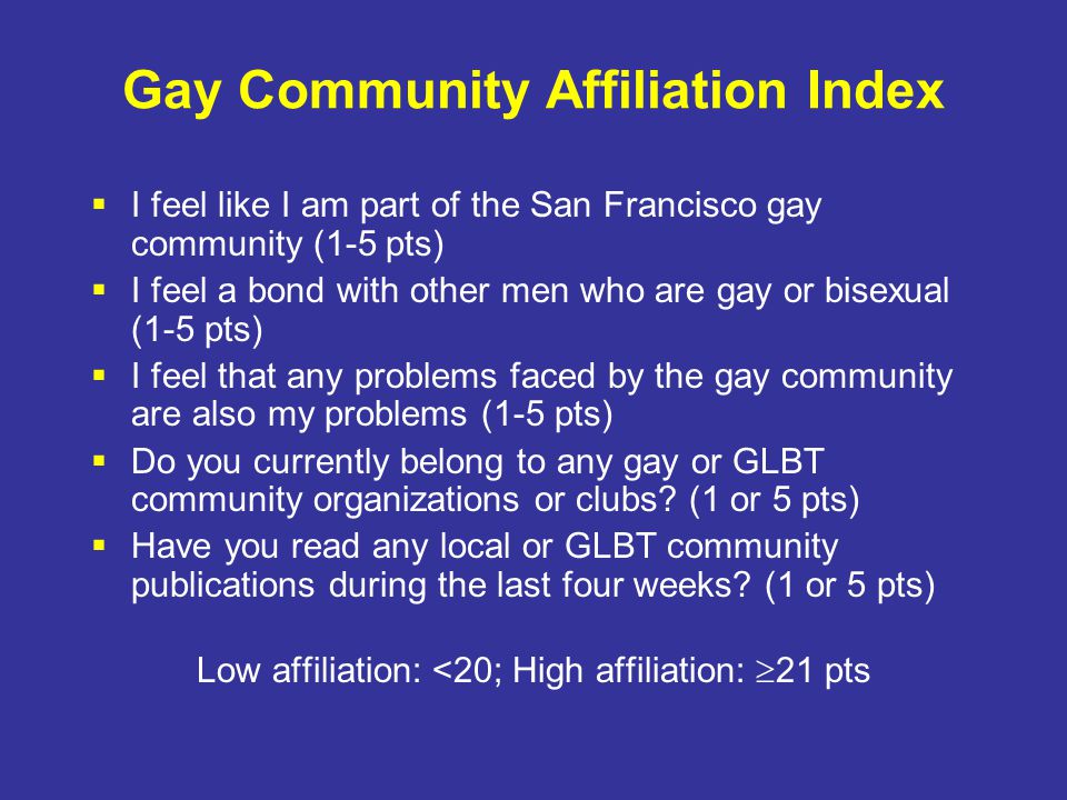 Gay Community Affiliation Index  I feel like I am part of the San Francisco gay community (1-5 pts)  I feel a bond with other men who are gay or bisexual (1-5 pts)  I feel that any problems faced by the gay community are also my problems (1-5 pts)  Do you currently belong to any gay or GLBT community organizations or clubs.