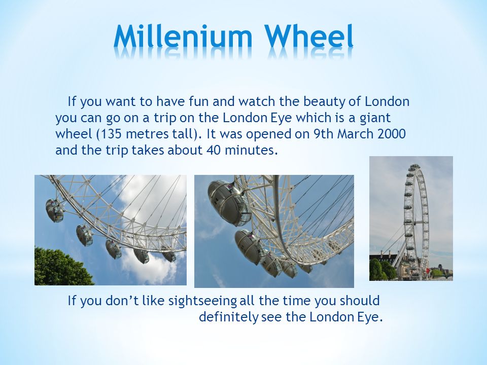 If you want to have fun and watch the beauty of London you can go on a trip on the London Eye which is a giant wheel (135 metres tall).