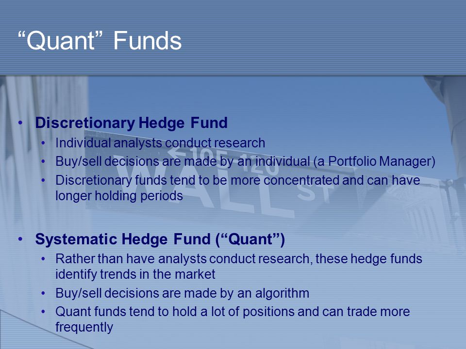Quant Funds Discretionary Hedge Fund Individual analysts conduct research Buy/sell decisions are made by an individual (a Portfolio Manager) Discretionary funds tend to be more concentrated and can have longer holding periods Systematic Hedge Fund ( Quant ) Rather than have analysts conduct research, these hedge funds identify trends in the market Buy/sell decisions are made by an algorithm Quant funds tend to hold a lot of positions and can trade more frequently