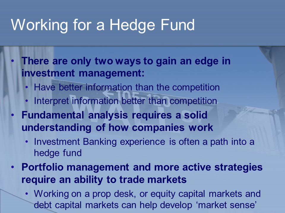 Working for a Hedge Fund There are only two ways to gain an edge in investment management: Have better information than the competition Interpret information better than competition Fundamental analysis requires a solid understanding of how companies work Investment Banking experience is often a path into a hedge fund Portfolio management and more active strategies require an ability to trade markets Working on a prop desk, or equity capital markets and debt capital markets can help develop ‘market sense’