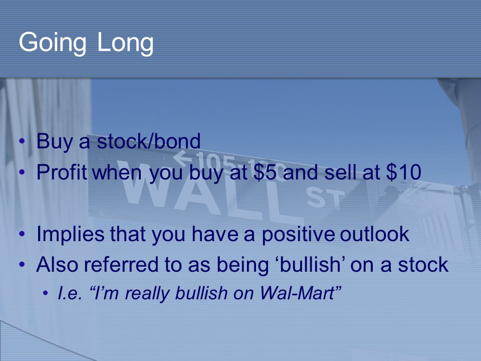 Going Long Buy a stock/bond Profit when you buy at $5 and sell at $10 Implies that you have a positive outlook Also referred to as being ‘bullish’ on a stock I.e.