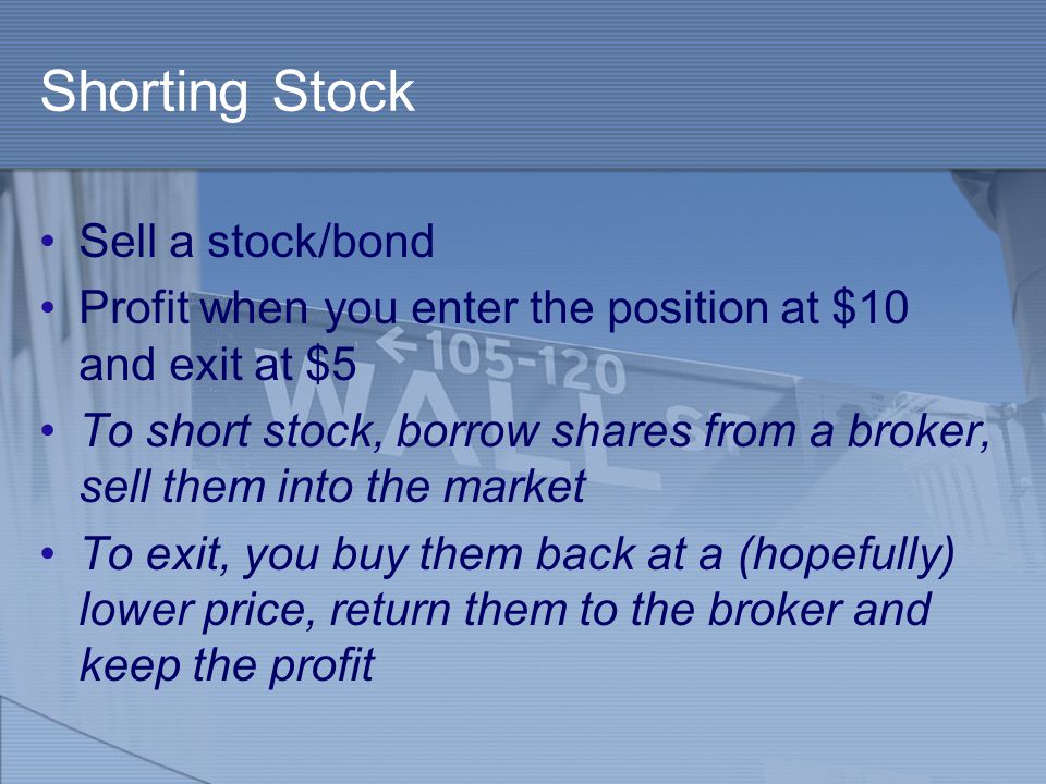 Shorting Stock Sell a stock/bond Profit when you enter the position at $10 and exit at $5 To short stock, borrow shares from a broker, sell them into the market To exit, you buy them back at a (hopefully) lower price, return them to the broker and keep the profit