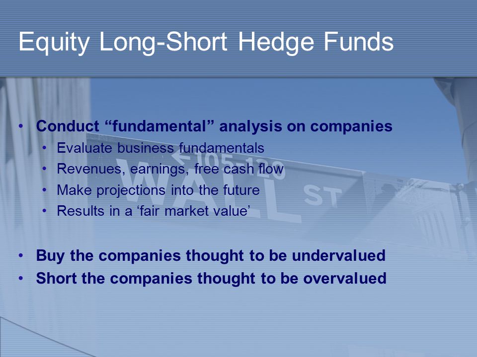 Equity Long-Short Hedge Funds Conduct fundamental analysis on companies Evaluate business fundamentals Revenues, earnings, free cash flow Make projections into the future Results in a ‘fair market value’ Buy the companies thought to be undervalued Short the companies thought to be overvalued