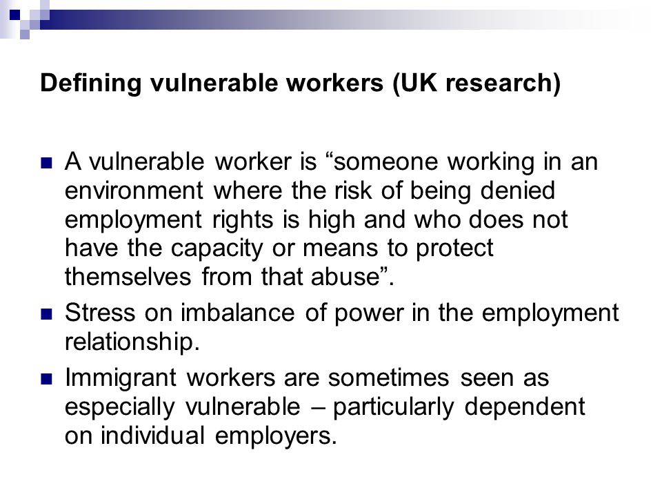 Defining vulnerable workers (UK research) A vulnerable worker is someone working in an environment where the risk of being denied employment rights is high and who does not have the capacity or means to protect themselves from that abuse .