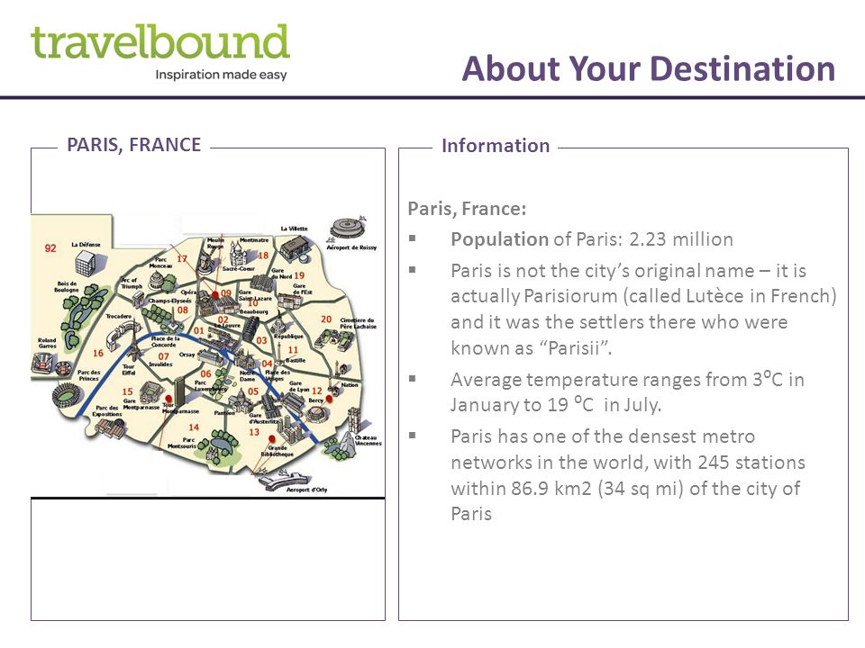 About Your Destination Paris, France:  Population of Paris: 2.23 million  Paris is not the city’s original name – it is actually Parisiorum (called Lutèce in French) and it was the settlers there who were known as Parisii .
