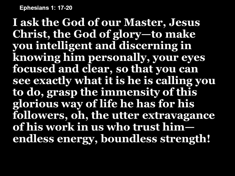 I ask the God of our Master, Jesus Christ, the God of glory—to make you intelligent and discerning in knowing him personally, your eyes focused and clear, so that you can see exactly what it is he is calling you to do, grasp the immensity of this glorious way of life he has for his followers, oh, the utter extravagance of his work in us who trust him— endless energy, boundless strength.