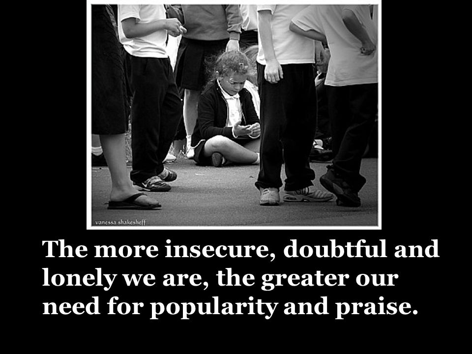 The more insecure, doubtful and lonely we are, the greater our need for popularity and praise.