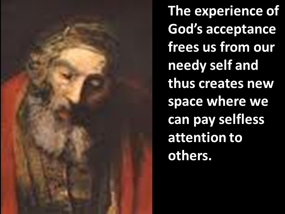 The experience of God’s acceptance frees us from our needy self and thus creates new space where we can pay selfless attention to others.