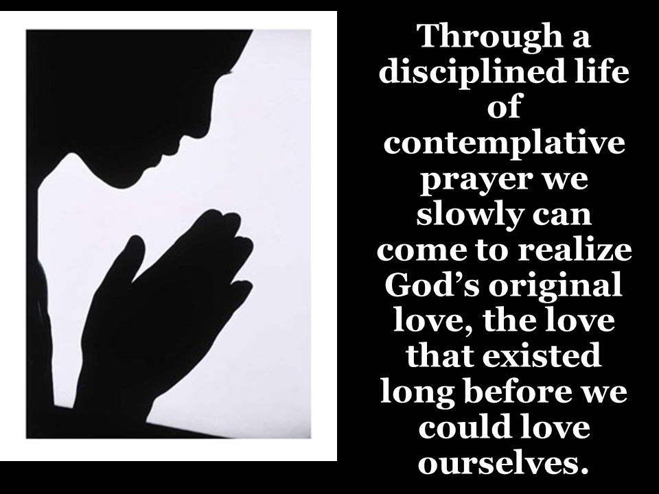 Through a disciplined life of contemplative prayer we slowly can come to realize God’s original love, the love that existed long before we could love ourselves.