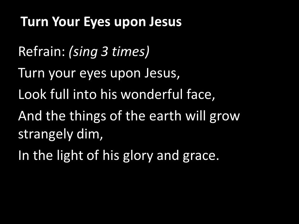 Refrain: (sing 3 times) Turn your eyes upon Jesus, Look full into his wonderful face, And the things of the earth will grow strangely dim, In the light of his glory and grace.