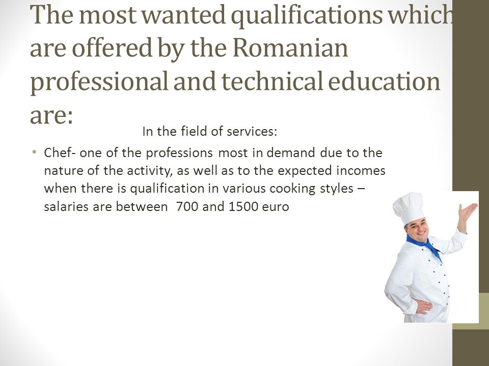 The most wanted qualifications which are offered by the Romanian professional and technical education are: In the field of services: Chef- one of the professions most in demand due to the nature of the activity, as well as to the expected incomes when there is qualification in various cooking styles – salaries are between 700 and 1500 euro