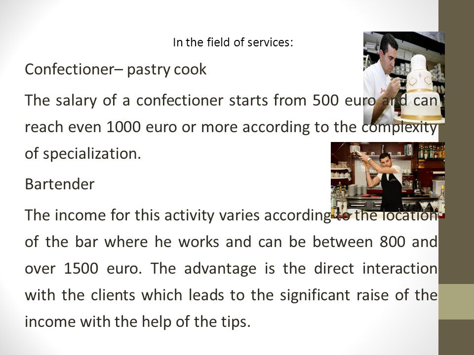 In the field of services: Confectioner– pastry cook The salary of a confectioner starts from 500 euro and can reach even 1000 euro or more according to the complexity of specialization.