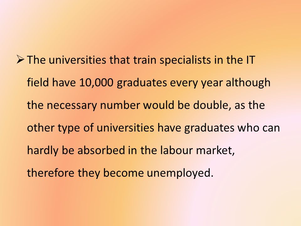  The universities that train specialists in the IT field have 10,000 graduates every year although the necessary number would be double, as the other type of universities have graduates who can hardly be absorbed in the labour market, therefore they become unemployed.