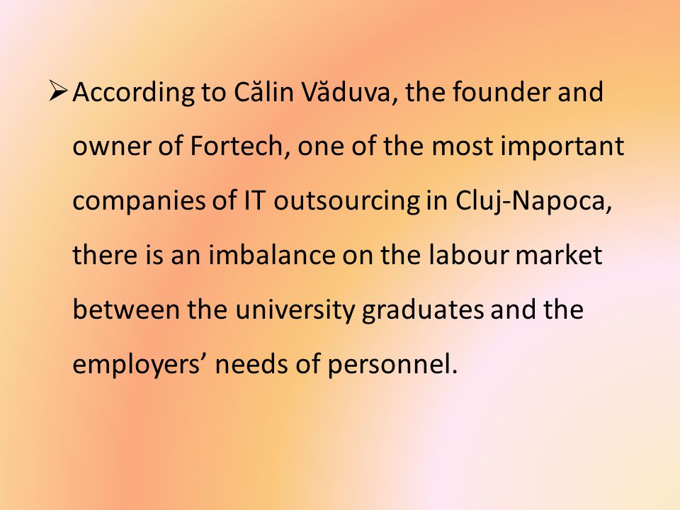  According to C ă lin V ă duva, the founder and owner of Fortech, one of the most important companies of IT outsourcing in Cluj-Napoca, there is an imbalance on the labour market between the university graduates and the employers’ needs of personnel.