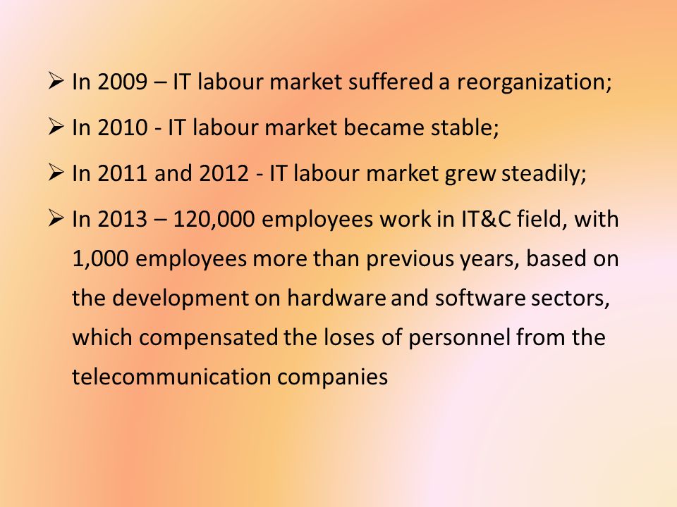  In 2009 – IT labour market suffered a reorganization;  In IT labour market became stable;  In 2011 and IT labour market grew steadily;  In 2013 – 120,000 employees work in IT&C field, with 1,000 employees more than previous years, based on the development on hardware and software sectors, which compensated the loses of personnel from the telecommunication companies