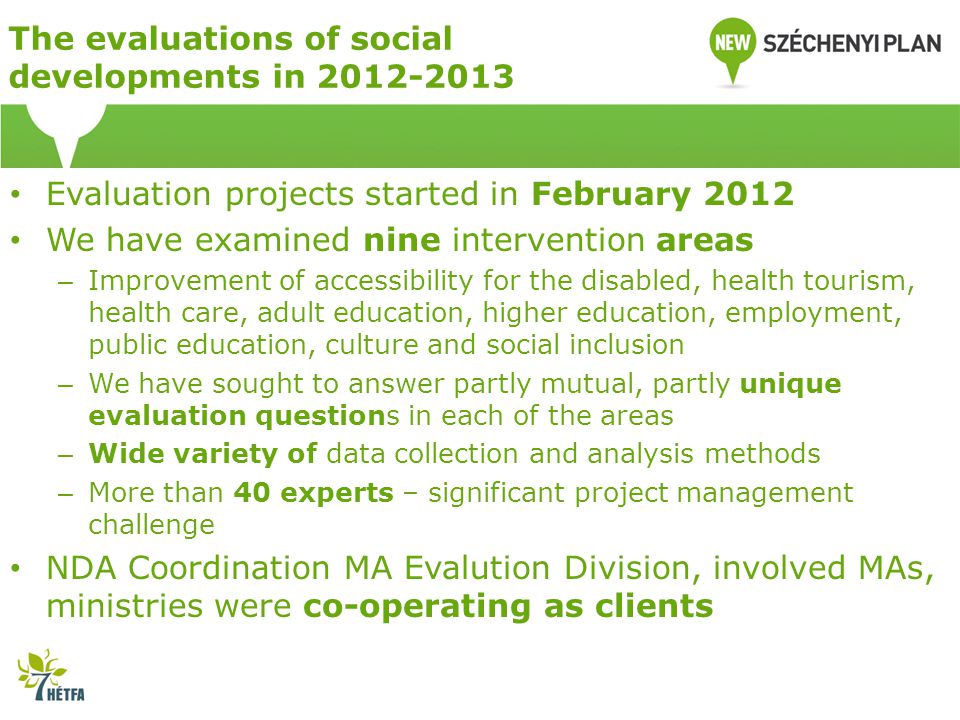 The evaluations of social developments in Evaluation projects started in February 2012 We have examined nine intervention areas – Improvement of accessibility for the disabled, health tourism, health care, adult education, higher education, employment, public education, culture and social inclusion – We have sought to answer partly mutual, partly unique evaluation questions in each of the areas – Wide variety of data collection and analysis methods – More than 40 experts – significant project management challenge NDA Coordination MA Evalution Division, involved MAs, ministries were co-operating as clients