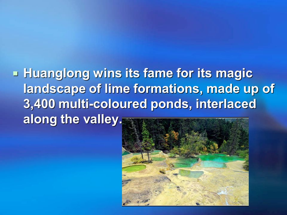 Huanglong wins its fame for its magic landscape of lime formations, made up of 3,400 multi-coloured ponds, interlaced along the valley.