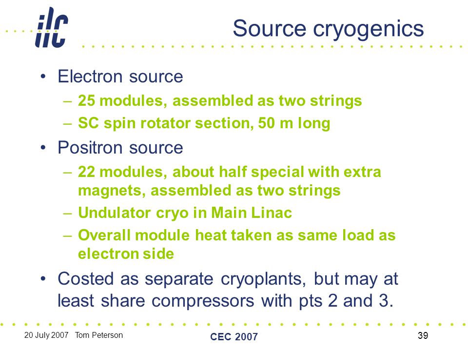 20 July 2007 Tom Peterson CEC Source cryogenics Electron source –25 modules, assembled as two strings –SC spin rotator section, 50 m long Positron source –22 modules, about half special with extra magnets, assembled as two strings –Undulator cryo in Main Linac –Overall module heat taken as same load as electron side Costed as separate cryoplants, but may at least share compressors with pts 2 and 3.