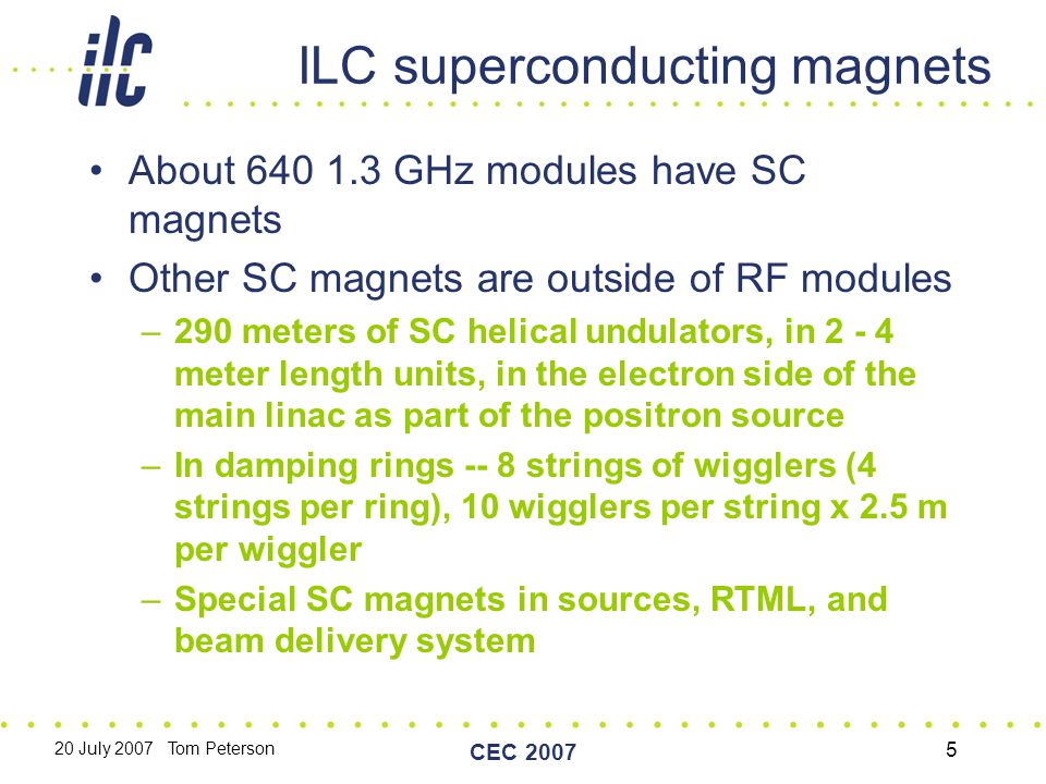 20 July 2007 Tom Peterson CEC ILC superconducting magnets About GHz modules have SC magnets Other SC magnets are outside of RF modules –290 meters of SC helical undulators, in meter length units, in the electron side of the main linac as part of the positron source –In damping rings -- 8 strings of wigglers (4 strings per ring), 10 wigglers per string x 2.5 m per wiggler –Special SC magnets in sources, RTML, and beam delivery system
