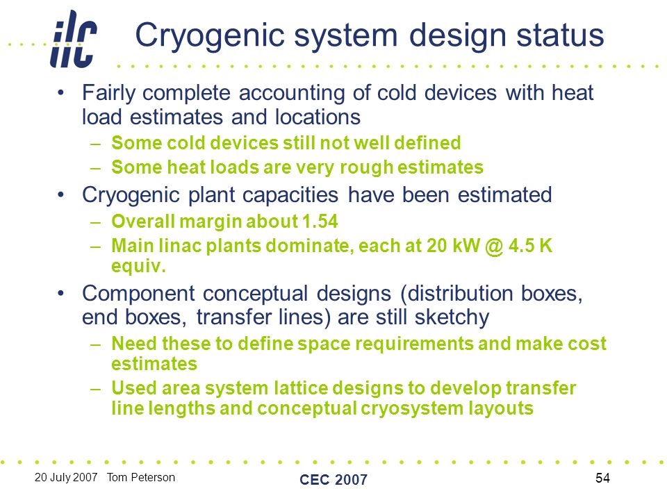 20 July 2007 Tom Peterson CEC Cryogenic system design status Fairly complete accounting of cold devices with heat load estimates and locations –Some cold devices still not well defined –Some heat loads are very rough estimates Cryogenic plant capacities have been estimated –Overall margin about 1.54 –Main linac plants dominate, each at K equiv.