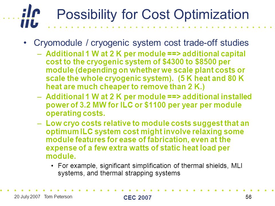 20 July 2007 Tom Peterson CEC Possibility for Cost Optimization Cryomodule / cryogenic system cost trade-off studies –Additional 1 W at 2 K per module ==> additional capital cost to the cryogenic system of $4300 to $8500 per module (depending on whether we scale plant costs or scale the whole cryogenic system).