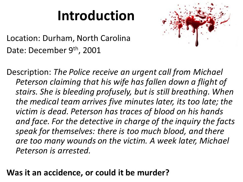 Introduction Location: Durham, North Carolina Date: December 9 th, 2001 Description: The Police receive an urgent call from Michael Peterson claiming that his wife has fallen down a flight of stairs.