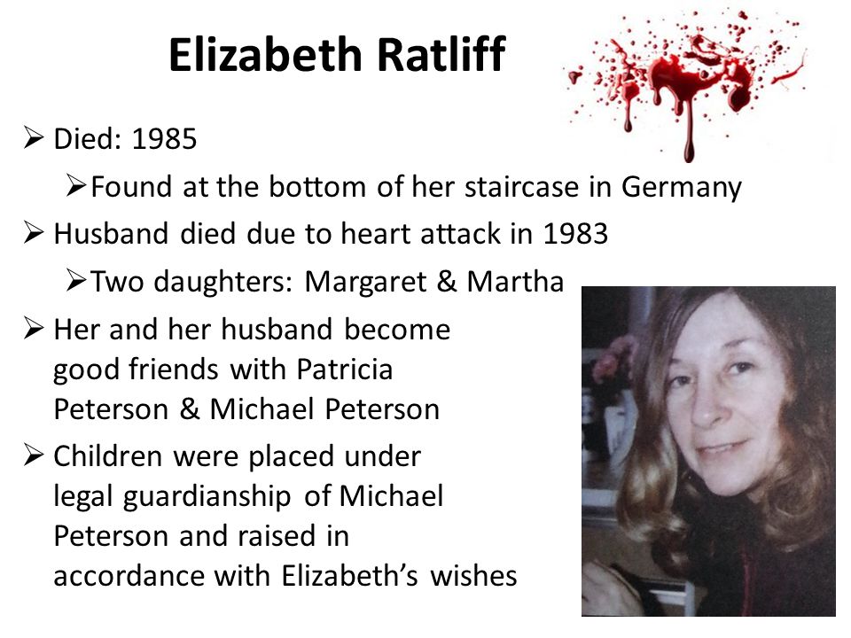 Elizabeth Ratliff  Died: 1985  Found at the bottom of her staircase in Germany  Husband died due to heart attack in 1983  Two daughters: Margaret & Martha  Her and her husband become good friends with Patricia Peterson & Michael Peterson  Children were placed under legal guardianship of Michael Peterson and raised in accordance with Elizabeth’s wishes