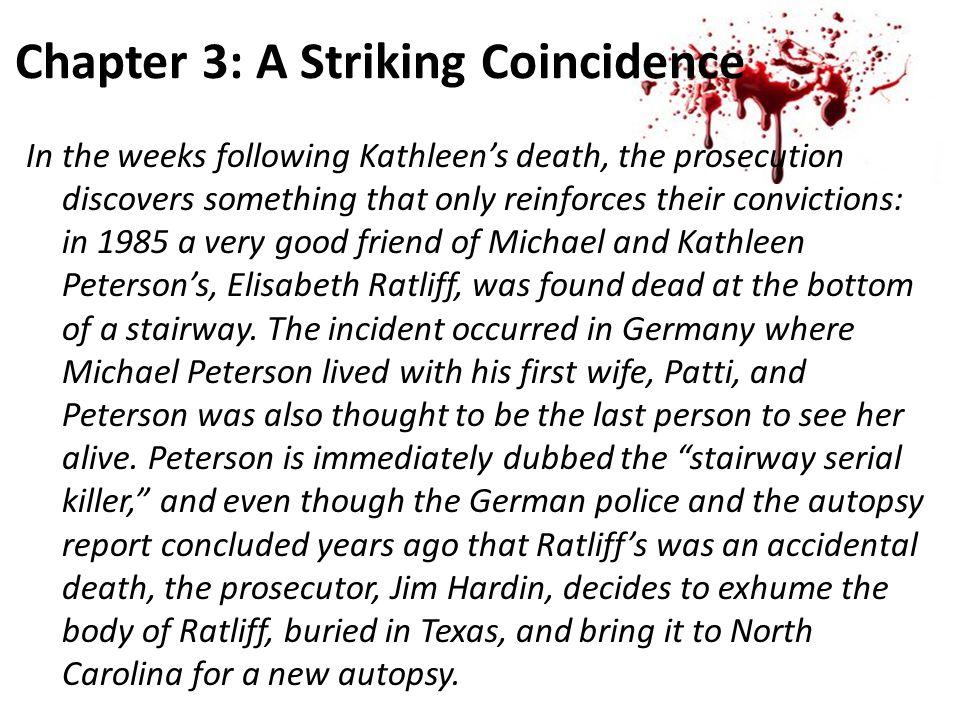 Chapter 3: A Striking Coincidence In the weeks following Kathleen’s death, the prosecution discovers something that only reinforces their convictions: in 1985 a very good friend of Michael and Kathleen Peterson’s, Elisabeth Ratliff, was found dead at the bottom of a stairway.